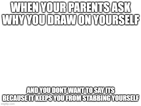 does anyone else do this | WHEN YOUR PARENTS ASK WHY YOU DRAW ON YOURSELF; AND YOU DONT WANT TO SAY ITS BECAUSE IT KEEPS YOU FROM STABBING YOURSELF | image tagged in blank white template | made w/ Imgflip meme maker