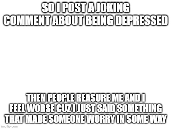 does anyone else do this? | SO I POST A JOKING COMMENT ABOUT BEING DEPRESSED; THEN PEOPLE REASURE ME AND I FEEL WORSE CUZ I JUST SAID SOMETHING THAT MADE SOMEONE WORRY IN SOME WAY | image tagged in blank white template | made w/ Imgflip meme maker