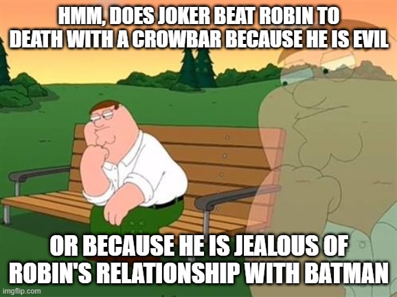 pensive reflecting thoughtful peter griffin | HMM, DOES JOKER BEAT ROBIN TO DEATH WITH A CROWBAR BECAUSE HE IS EVIL; OR BECAUSE HE IS JEALOUS OF ROBIN'S RELATIONSHIP WITH BATMAN | image tagged in pensive reflecting thoughtful peter griffin | made w/ Imgflip meme maker