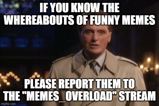 unsolved mysteries | IF YOU KNOW THE WHEREABOUTS OF FUNNY MEMES; PLEASE REPORT THEM TO THE "MEMES_OVERLOAD" STREAM | image tagged in unsolved mysteries | made w/ Imgflip meme maker