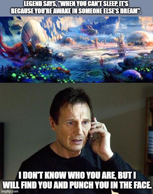 LEGEND SAYS, "WHEN YOU CAN'T SLEEP, IT'S BECAUSE YOU'RE AWAKE IN SOMEONE ELSE'S DREAM". I DON'T KNOW WHO YOU ARE, BUT I WILL FIND YOU AND PUNCH YOU IN THE FACE. | image tagged in memes,liam neeson taken 2,funny | made w/ Imgflip meme maker