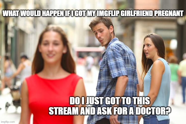Distracted Boyfriend | WHAT WOULD HAPPEN IF I GOT MY IMGFLIP GIRLFRIEND PREGNANT; DO I JUST GOT TO THIS STREAM AND ASK FOR A DOCTOR? | image tagged in memes,distracted boyfriend | made w/ Imgflip meme maker