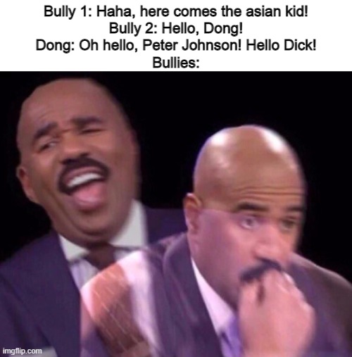 Steve Harvey Laughing Serious | Bully 1: Haha, here comes the asian kid!
Bully 2: Hello, Dong!
Dong: Oh hello, Peter Johnson! Hello Dick!
Bullies: | image tagged in steve harvey laughing serious,memes | made w/ Imgflip meme maker