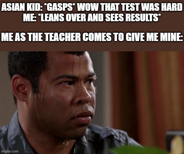 sweating bullets | ASIAN KID: *GASPS* WOW THAT TEST WAS HARD
ME: *LEANS OVER AND SEES RESULTS*; ME AS THE TEACHER COMES TO GIVE ME MINE: | image tagged in sweating bullets,school,test | made w/ Imgflip meme maker
