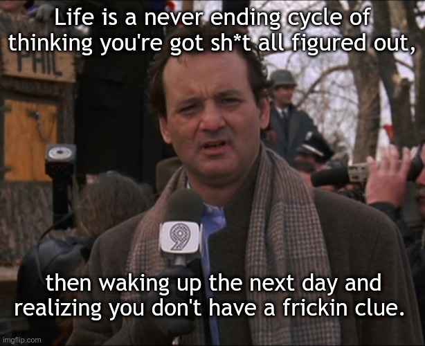 Bill Murray Groundhog Day | Life is a never ending cycle of thinking you're got sh*t all figured out, then waking up the next day and realizing you don't have a frickin clue. | image tagged in bill murray groundhog day | made w/ Imgflip meme maker