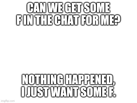 F | CAN WE GET SOME F IN THE CHAT FOR ME? NOTHING HAPPENED, I JUST WANT SOME F. | image tagged in blank white template | made w/ Imgflip meme maker