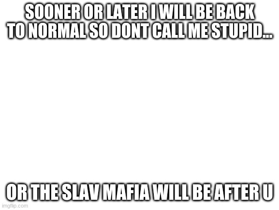 ... | SOONER OR LATER I WILL BE BACK TO NORMAL SO DONT CALL ME STUPID... OR THE SLAV MAFIA WILL BE AFTER U | image tagged in blank white template | made w/ Imgflip meme maker