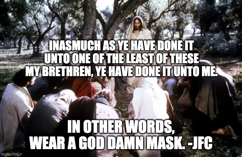 Jesus Says Wear a Mask | INASMUCH AS YE HAVE DONE IT UNTO ONE OF THE LEAST OF THESE MY BRETHREN, YE HAVE DONE IT UNTO ME. IN OTHER WORDS,
WEAR A GOD DAMN MASK. -JFC | image tagged in jesus of nazareth with disciples,jesus,mask,pandemic | made w/ Imgflip meme maker