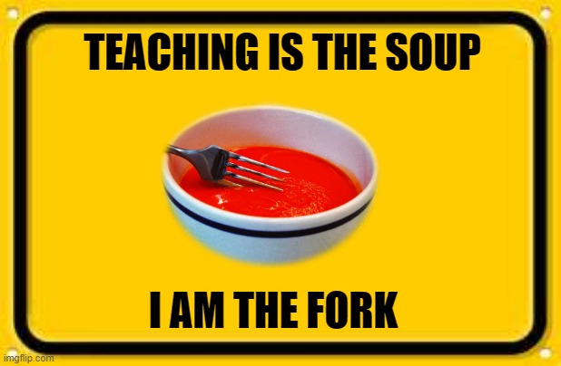 teaching |  TEACHING IS THE SOUP; I AM THE FORK | image tagged in memes,blank yellow sign | made w/ Imgflip meme maker