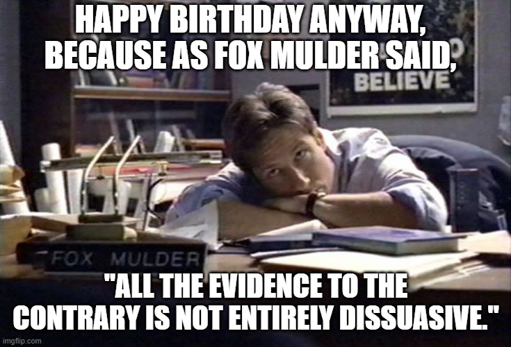 XFiles Birthday | HAPPY BIRTHDAY ANYWAY, BECAUSE AS FOX MULDER SAID, "ALL THE EVIDENCE TO THE CONTRARY IS NOT ENTIRELY DISSUASIVE." | image tagged in xfiles | made w/ Imgflip meme maker