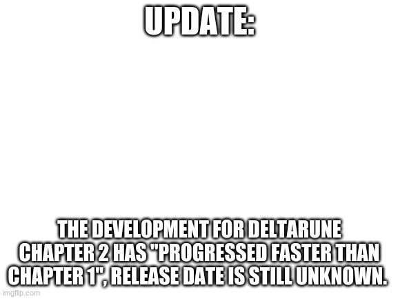 Just thought I should let you guys know. | UPDATE:; THE DEVELOPMENT FOR DELTARUNE CHAPTER 2 HAS "PROGRESSED FASTER THAN CHAPTER 1", RELEASE DATE IS STILL UNKNOWN. | image tagged in blank white template | made w/ Imgflip meme maker