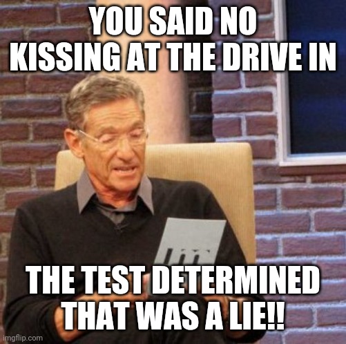 Maury Lie Detector Meme | YOU SAID NO KISSING AT THE DRIVE IN; THE TEST DETERMINED THAT WAS A LIE!! | image tagged in memes,maury lie detector | made w/ Imgflip meme maker