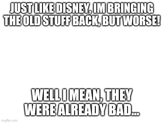 Reposting | JUST LIKE DISNEY, IM BRINGING THE OLD STUFF BACK, BUT WORSE! WELL I MEAN, THEY WERE ALREADY BAD... | image tagged in blank white template | made w/ Imgflip meme maker
