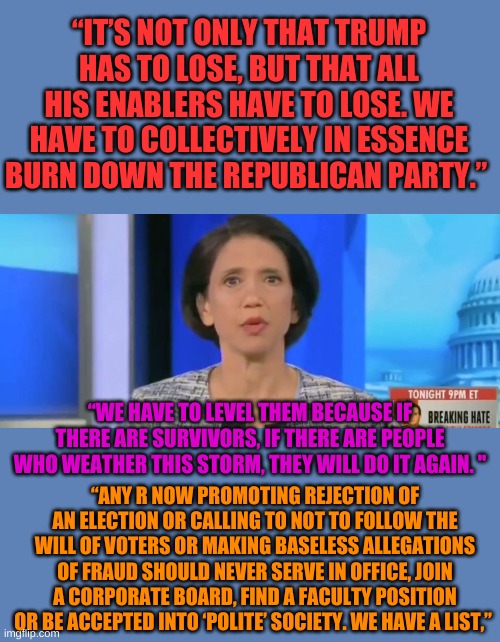 Jennifer Rubin of the Washington Post.  I have a special list for her too, let's see, under lists, S...H....I... | “IT’S NOT ONLY THAT TRUMP HAS TO LOSE, BUT THAT ALL HIS ENABLERS HAVE TO LOSE. WE HAVE TO COLLECTIVELY IN ESSENCE BURN DOWN THE REPUBLICAN PARTY.”; “WE HAVE TO LEVEL THEM BECAUSE IF THERE ARE SURVIVORS, IF THERE ARE PEOPLE WHO WEATHER THIS STORM, THEY WILL DO IT AGAIN. "; “ANY R NOW PROMOTING REJECTION OF AN ELECTION OR CALLING TO NOT TO FOLLOW THE WILL OF VOTERS OR MAKING BASELESS ALLEGATIONS OF FRAUD SHOULD NEVER SERVE IN OFFICE, JOIN A CORPORATE BOARD, FIND A FACULTY POSITION OR BE ACCEPTED INTO ‘POLITE’ SOCIETY. WE HAVE A LIST,” | image tagged in jennifer rubin,riot grrrrl | made w/ Imgflip meme maker