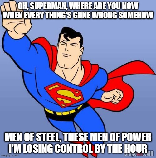 Superman | OH, SUPERMAN, WHERE ARE YOU NOW
WHEN EVERY THING'S GONE WRONG SOMEHOW; MEN OF STEEL, THESE MEN OF POWER
I'M LOSING CONTROL BY THE HOUR | image tagged in superman | made w/ Imgflip meme maker