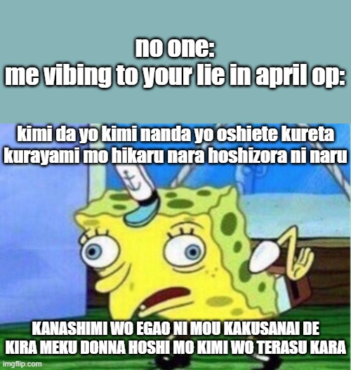 Mocking Spongebob Meme | no one:
me vibing to your lie in april op:; kimi da yo kimi nanda yo oshiete kureta kurayami mo hikaru nara hoshizora ni naru; KANASHIMI WO EGAO NI MOU KAKUSANAI DE KIRA MEKU DONNA HOSHI MO KIMI WO TERASU KARA | image tagged in memes,mocking spongebob | made w/ Imgflip meme maker
