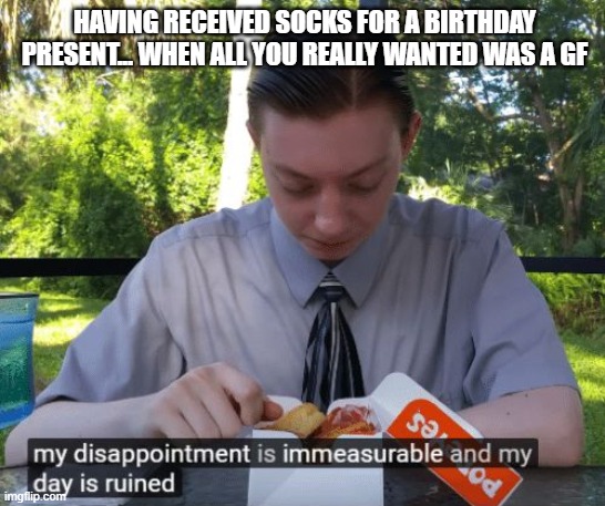 yea idk | HAVING RECEIVED SOCKS FOR A BIRTHDAY PRESENT... WHEN ALL YOU REALLY WANTED WAS A GF | image tagged in idk | made w/ Imgflip meme maker