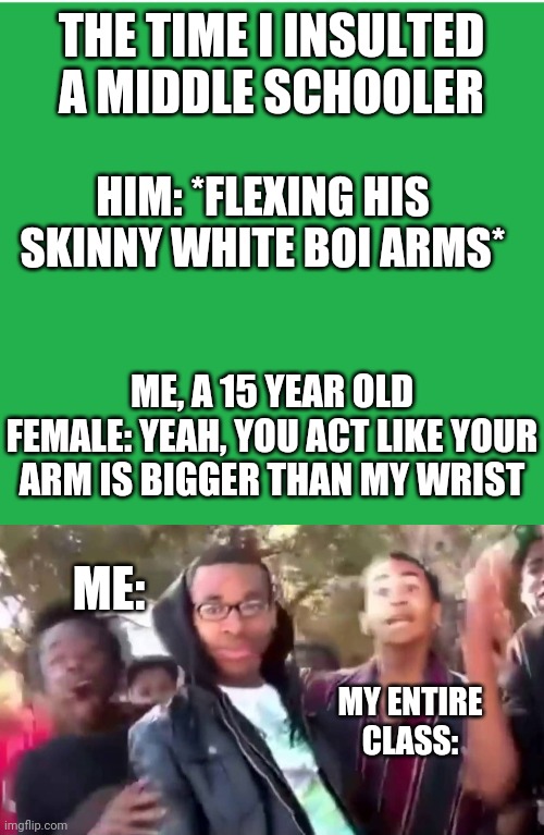 Got 'em | THE TIME I INSULTED A MIDDLE SCHOOLER; HIM: *FLEXING HIS SKINNY WHITE BOI ARMS*; ME, A 15 YEAR OLD FEMALE: YEAH, YOU ACT LIKE YOUR ARM IS BIGGER THAN MY WRIST; ME:; MY ENTIRE CLASS: | image tagged in green screen,ohhhhhhhhhhhh | made w/ Imgflip meme maker