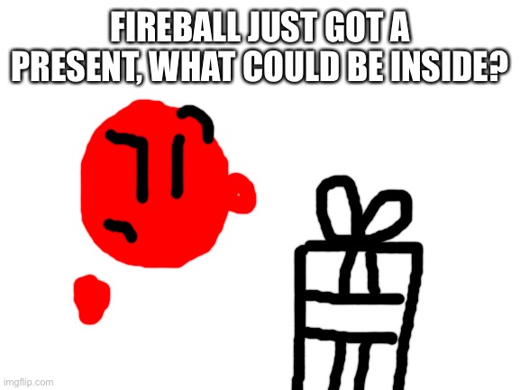 Blank White Template | FIREBALL JUST GOT A PRESENT, WHAT COULD BE INSIDE? | image tagged in blank white template | made w/ Imgflip meme maker