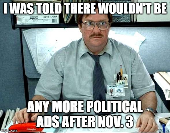 I Was Told There Would Be | I WAS TOLD THERE WOULDN'T BE; ANY MORE POLITICAL ADS AFTER NOV. 3 | image tagged in memes,i was told there would be | made w/ Imgflip meme maker
