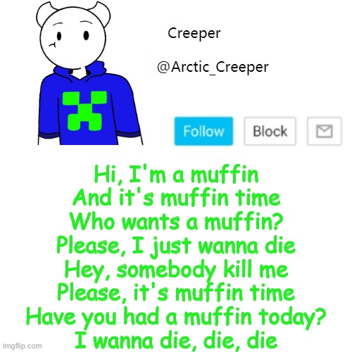 Hi, I'm a muffin
And it's muffin time
Who wants a muffin?
Please, I just wanna die
Hey, somebody kill me
Please, it's muffin time
Have you had a muffin today?
I wanna die, die, die | image tagged in creeper's announcement template | made w/ Imgflip meme maker