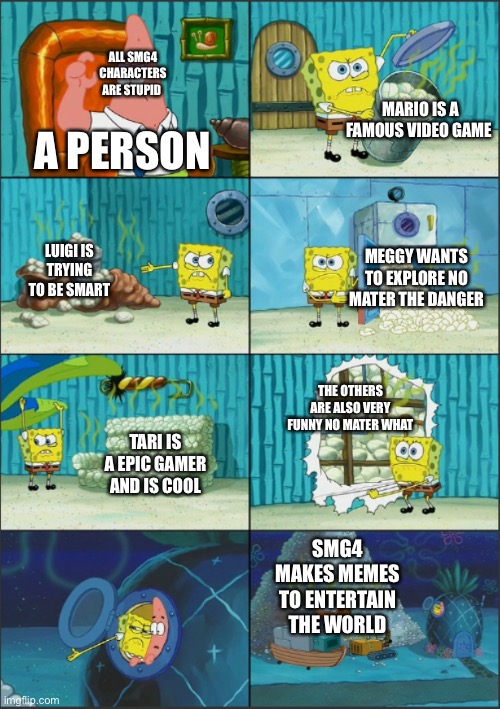 True | ALL SMG4 CHARACTERS ARE STUPID; MARIO IS A FAMOUS VIDEO GAME; A PERSON; LUIGI IS TRYING TO BE SMART; MEGGY WANTS TO EXPLORE NO MATER THE DANGER; THE OTHERS ARE ALSO VERY FUNNY NO MATER WHAT; TARI IS A EPIC GAMER AND IS COOL; SMG4 MAKES MEMES TO ENTERTAIN THE WORLD | image tagged in spongebob diapers with captions | made w/ Imgflip meme maker