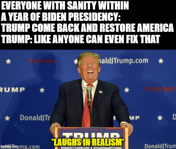 No one could fix that mess | EVERYONE WITH SANITY WITHIN A YEAR OF BIDEN PRESIDENCY: TRUMP COME BACK AND RESTORE AMERICA
TRUMP: LIKE ANYONE CAN EVEN FIX THAT; IIIIIIIIIIIIIIII; *LAUGHS IN REALISM* | image tagged in political meme,politics | made w/ Imgflip meme maker