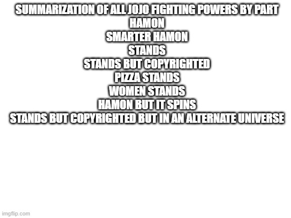 Blank White Template | SUMMARIZATION OF ALL JOJO FIGHTING POWERS BY PART
HAMON
SMARTER HAMON
STANDS
STANDS BUT COPYRIGHTED
PIZZA STANDS
WOMEN STANDS
HAMON BUT IT SPINS
STANDS BUT COPYRIGHTED BUT IN AN ALTERNATE UNIVERSE | image tagged in blank white template | made w/ Imgflip meme maker