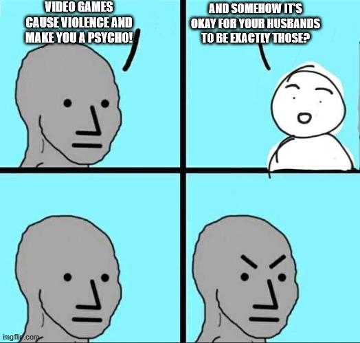 NPC Meme | VIDEO GAMES CAUSE VIOLENCE AND MAKE YOU A PSYCHO! AND SOMEHOW IT'S OKAY FOR YOUR HUSBANDS TO BE EXACTLY THOSE? | image tagged in npc meme | made w/ Imgflip meme maker