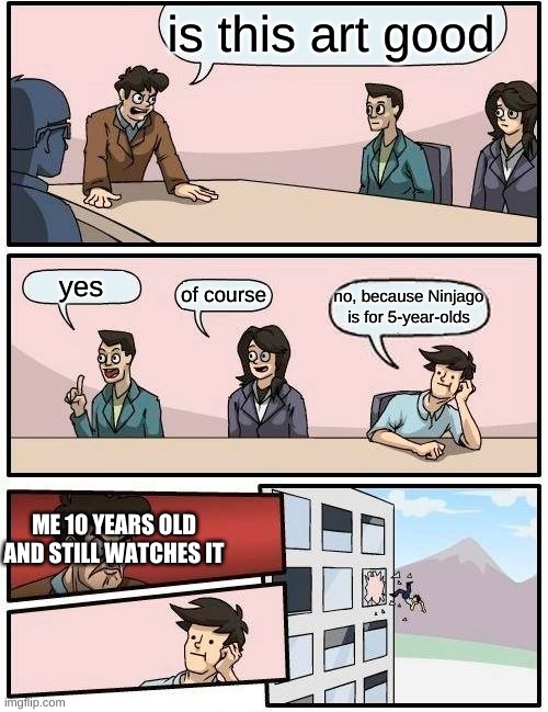 Boardroom Meeting Suggestion Meme | is this art good yes of course no, because Ninjago is for 5-year-olds ME 10 YEARS OLD AND STILL WATCHES IT | image tagged in memes,boardroom meeting suggestion | made w/ Imgflip meme maker
