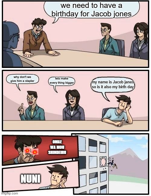 Boardroom Meeting Suggestion | we need to have a birthday for Jacob jones; why don't we give him a stapler; lets make every thing bigger; my name is Jacob janes so is it also my birth day; OMAE WA MOU SHINDEIRU; NUNI | image tagged in memes,boardroom meeting suggestion | made w/ Imgflip meme maker