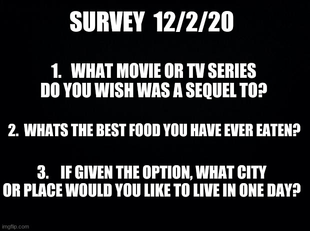Survey time | SURVEY  12/2/20; 1.   WHAT MOVIE OR TV SERIES DO YOU WISH WAS A SEQUEL TO? 2.  WHATS THE BEST FOOD YOU HAVE EVER EATEN? 3.    IF GIVEN THE OPTION, WHAT CITY OR PLACE WOULD YOU LIKE TO LIVE IN ONE DAY? | image tagged in black background,survey | made w/ Imgflip meme maker