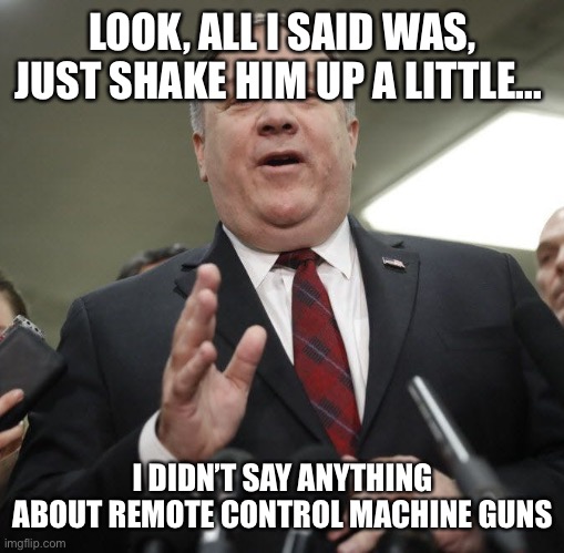 Pompeo visited Israel two weeks before the killing | LOOK, ALL I SAID WAS, JUST SHAKE HIM UP A LITTLE... I DIDN’T SAY ANYTHING ABOUT REMOTE CONTROL MACHINE GUNS | image tagged in angry pompeo,memes | made w/ Imgflip meme maker