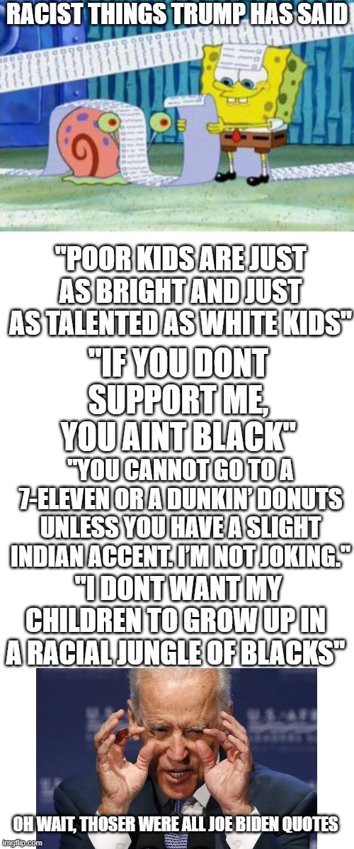 This is Unacceptable | RACIST THINGS TRUMP HAS SAID; "POOR KIDS ARE JUST AS BRIGHT AND JUST AS TALENTED AS WHITE KIDS"; "IF YOU DONT SUPPORT ME, YOU AINT BLACK"; "YOU CANNOT GO TO A 7-ELEVEN OR A DUNKIN’ DONUTS UNLESS YOU HAVE A SLIGHT INDIAN ACCENT. I’M NOT JOKING."; "I DONT WANT MY CHILDREN TO GROW UP IN A RACIAL JUNGLE OF BLACKS"; OH WAIT, THOSER WERE ALL JOE BIDEN QUOTES | image tagged in trump,racism | made w/ Imgflip meme maker