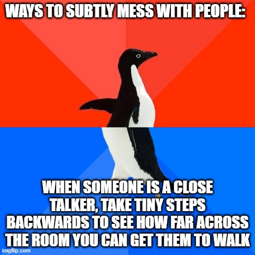 Subtle ways to mess with people | WAYS TO SUBTLY MESS WITH PEOPLE:; WHEN SOMEONE IS A CLOSE TALKER, TAKE TINY STEPS BACKWARDS TO SEE HOW FAR ACROSS THE ROOM YOU CAN GET THEM TO WALK | image tagged in memes,socially awesome awkward penguin | made w/ Imgflip meme maker