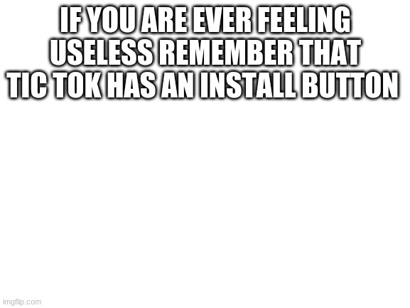 Blank White Template | IF YOU ARE EVER FEELING USELESS REMEMBER THAT TIC TOK HAS AN INSTALL BUTTON | image tagged in blank white template | made w/ Imgflip meme maker