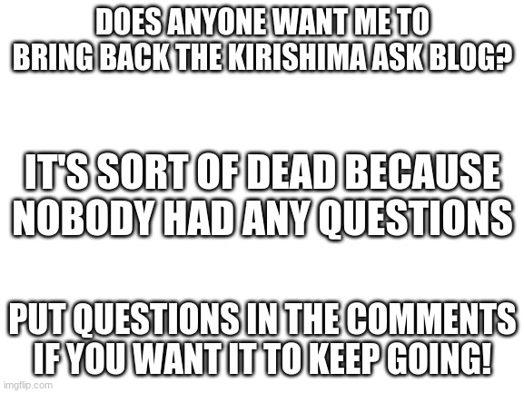 It was fun for the week it lasted | DOES ANYONE WANT ME TO BRING BACK THE KIRISHIMA ASK BLOG? IT'S SORT OF DEAD BECAUSE NOBODY HAD ANY QUESTIONS; PUT QUESTIONS IN THE COMMENTS IF YOU WANT IT TO KEEP GOING! | image tagged in blank white template,my hero academia,boku no hero academia | made w/ Imgflip meme maker
