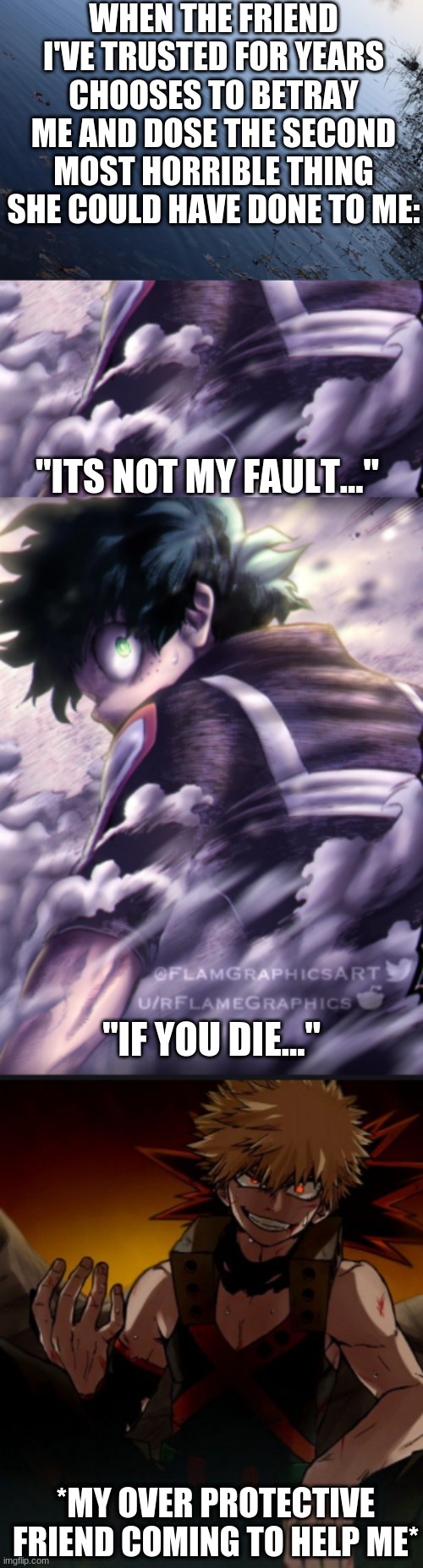 Ex-friend vs. Me and my other friends | WHEN THE FRIEND I'VE TRUSTED FOR YEARS CHOOSES TO BETRAY ME AND DOSE THE SECOND MOST HORRIBLE THING SHE COULD HAVE DONE TO ME:; "ITS NOT MY FAULT..."; "IF YOU DIE..."; *MY OVER PROTECTIVE FRIEND COMING TO HELP ME* | image tagged in bnha,mha,anime,fake people,fake friends | made w/ Imgflip meme maker