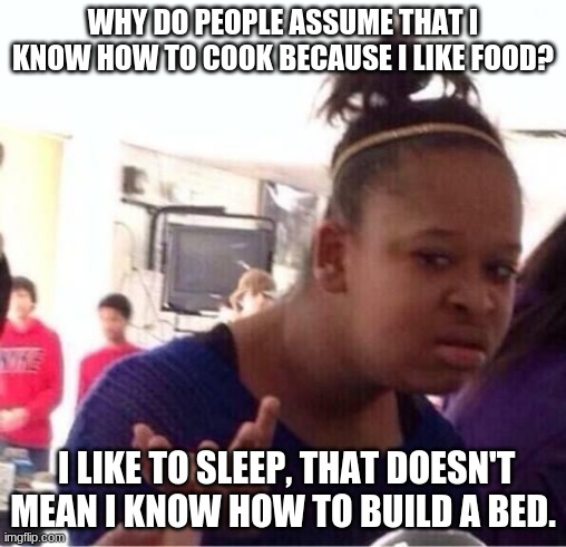 hm | WHY DO PEOPLE ASSUME THAT I KNOW HOW TO COOK BECAUSE I LIKE FOOD? I LIKE TO SLEEP, THAT DOESN'T MEAN I KNOW HOW TO BUILD A BED. | image tagged in or nah,hmmm,bed,cooking | made w/ Imgflip meme maker