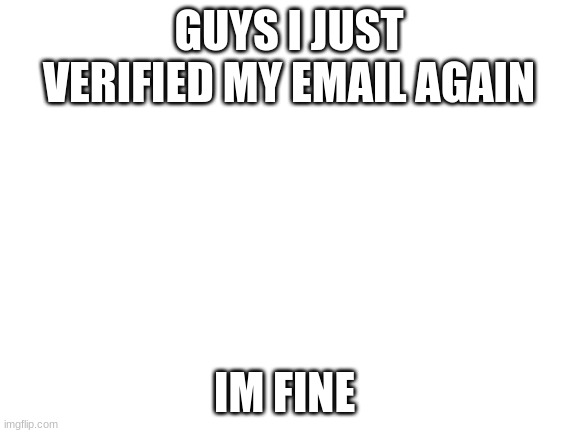 WOOOOOOOOOOOOOOOOOOO | GUYS I JUST VERIFIED MY EMAIL AGAIN; IM FINE | image tagged in blank white template | made w/ Imgflip meme maker