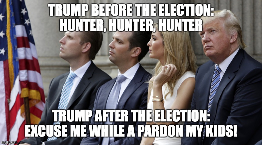 Trump is pondering preemptively pardoning his kids. | TRUMP BEFORE THE ELECTION:
HUNTER, HUNTER, HUNTER; TRUMP AFTER THE ELECTION:
EXCUSE ME WHILE A PARDON MY KIDS! | image tagged in donald trump,ivanka trump,eric trump,donald trump jr,pardon,crime family | made w/ Imgflip meme maker
