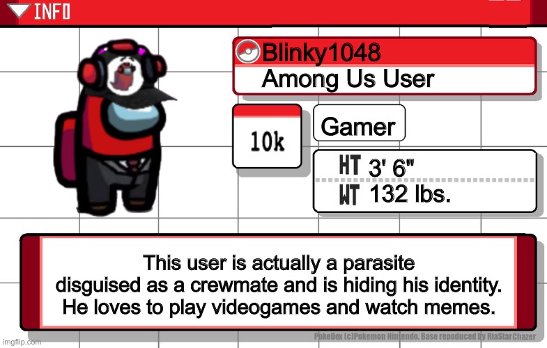 A little about me | Blinky1048
Among Us User; Gamer; 3' 6"
132 lbs. This user is actually a parasite disguised as a crewmate and is hiding his identity. He loves to play videogames and watch memes. | image tagged in imgflip username pokedex | made w/ Imgflip meme maker
