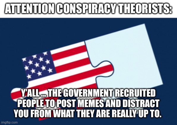 Memes are a Conspiracy | ATTENTION CONSPIRACY THEORISTS:; Y’ALL ... THE GOVERNMENT RECRUITED PEOPLE TO POST MEMES AND DISTRACT YOU FROM WHAT THEY ARE REALLY UP TO. | image tagged in politics,it's a conspiracy | made w/ Imgflip meme maker