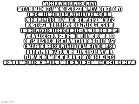 r u rdy | MY FELLOW FOLLOWERS, WE'VE GOT A CHALLENGER AMONG US. (USERNAME: ANOTHER_GUY) THE CHALLENGE IS THAT WE NEED TO ROAST HIM. ON HIS MEME, I SAID "WHAT ABT MY STREAM TRY 2 ROAST U?" AND HE RESPONDED "PLZ DO." HE'S OUR TARGET. WE'RE BATTLERS, FIGHTERS, AND UNDERDOGS!!! WE WILL BE STRONGER THAN HIM IF WE COMBINED OUR SKILLS. HE DOESN'T WANT TO BRING THE ROAST CHALLENGE HERE SO, WE NEED TO TAKE IT TO HIM. SO R U RDY FOR AN ACTUAL CHALLENGER? IF WE WIN, I'LL MAKE AN IMAGE OF OUR VICTORY ON HERE. LET'S BRING HOME THE BACON!! (LINK WILL BE IN THE COMMENT SECTION BELOW) | image tagged in blank white template | made w/ Imgflip meme maker