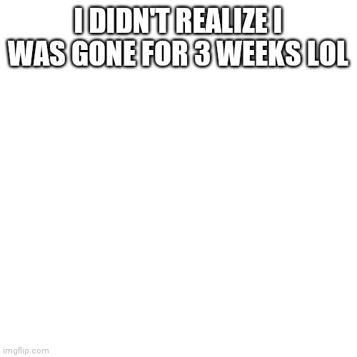 Blank Transparent Square | I DIDN'T REALIZE I WAS GONE FOR 3 WEEKS LOL | image tagged in memes,blank transparent square | made w/ Imgflip meme maker