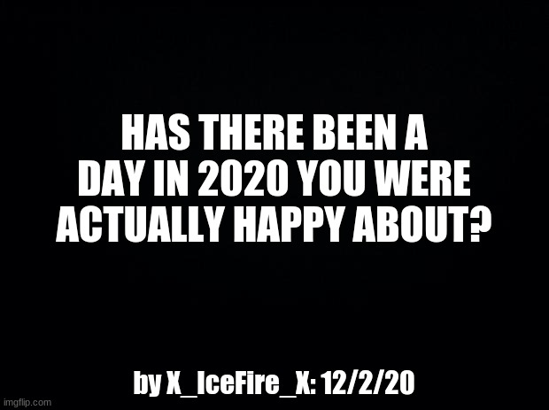 Question | HAS THERE BEEN A DAY IN 2020 YOU WERE ACTUALLY HAPPY ABOUT? by X_IceFire_X: 12/2/20 | image tagged in black background,question | made w/ Imgflip meme maker