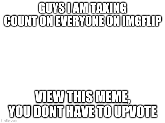 just taking count on imgflip population | GUYS I AM TAKING COUNT ON EVERYONE ON IMGFLIP; VIEW THIS MEME, YOU DONT HAVE TO UPVOTE | image tagged in blank white template | made w/ Imgflip meme maker