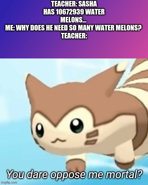 teachers never explane why they need two billion water melons | TEACHER: SASHA HAS 10672939 WATER MELONS... 
ME: WHY DOES HE NEED SO MANY WATER MELONS? 
TEACHER: | image tagged in you dare oppoze me | made w/ Imgflip meme maker