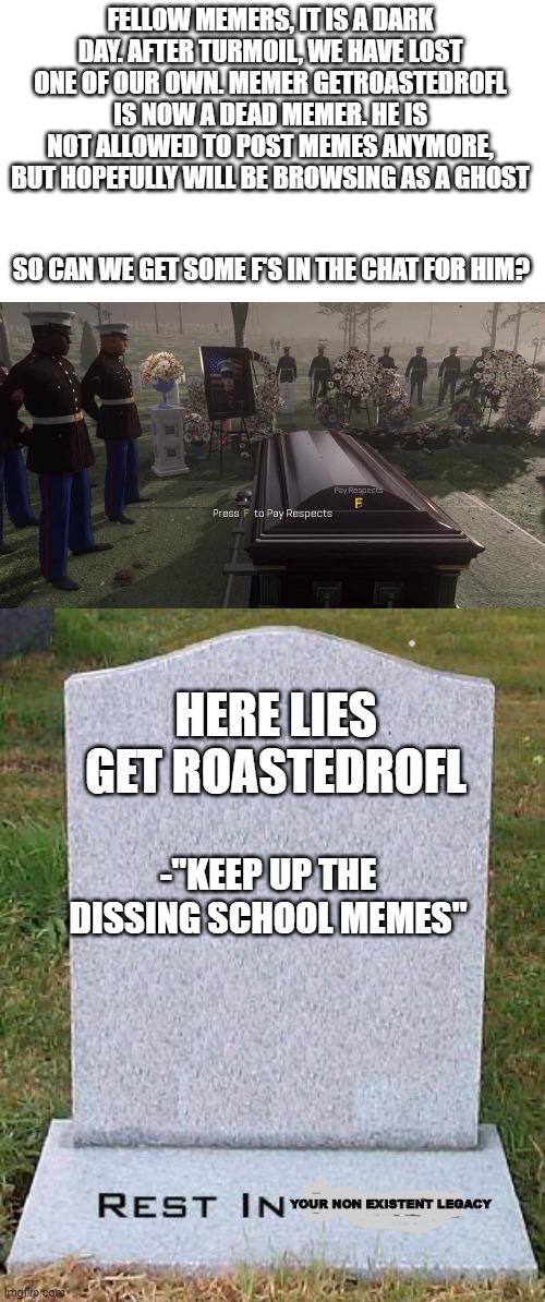A fellow Memer has died | FELLOW MEMERS, IT IS A DARK DAY. AFTER TURMOIL, WE HAVE LOST ONE OF OUR OWN. MEMER GETROASTEDROFL IS NOW A DEAD MEMER. HE IS NOT ALLOWED TO POST MEMES ANYMORE, BUT HOPEFULLY WILL BE BROWSING AS A GHOST; SO CAN WE GET SOME F'S IN THE CHAT FOR HIM? HERE LIES GET ROASTEDROFL; -"KEEP UP THE DISSING SCHOOL MEMES"; YOUR NON EXISTENT LEGACY | image tagged in press f to pay respects,here lies,dead meme | made w/ Imgflip meme maker