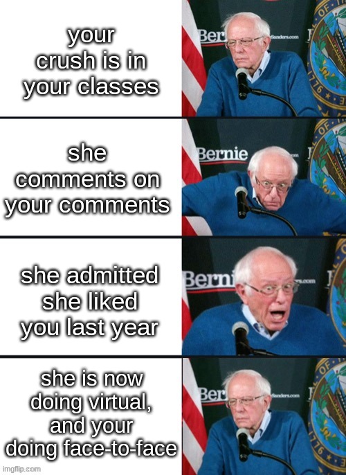 true bruh moment | your crush is in your classes; she comments on your comments; she admitted she liked you last year; she is now doing virtual, and your doing face-to-face | image tagged in bernie sander reaction change | made w/ Imgflip meme maker